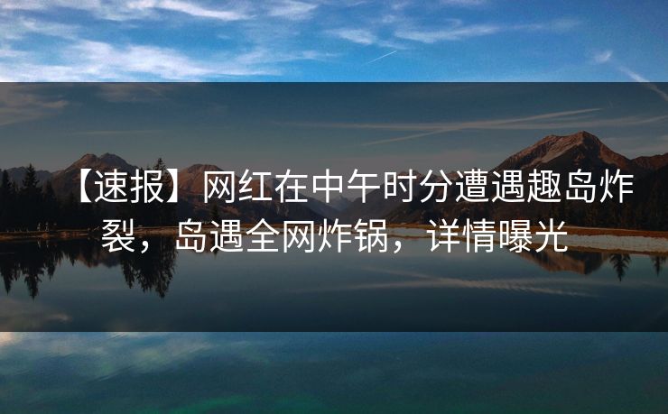 【速报】网红在中午时分遭遇趣岛炸裂，岛遇全网炸锅，详情曝光