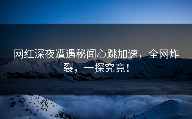 网红深夜遭遇秘闻心跳加速，全网炸裂，一探究竟！