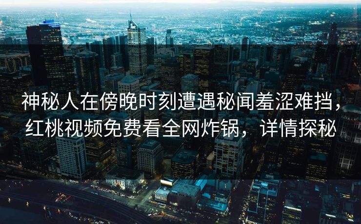 神秘人在傍晚时刻遭遇秘闻羞涩难挡，红桃视频免费看全网炸锅，详情探秘