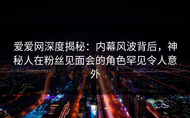 爱爱网深度揭秘：内幕风波背后，神秘人在粉丝见面会的角色罕见令人意外