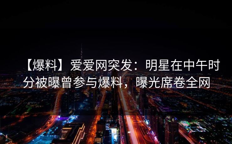 【爆料】爱爱网突发：明星在中午时分被曝曾参与爆料，曝光席卷全网