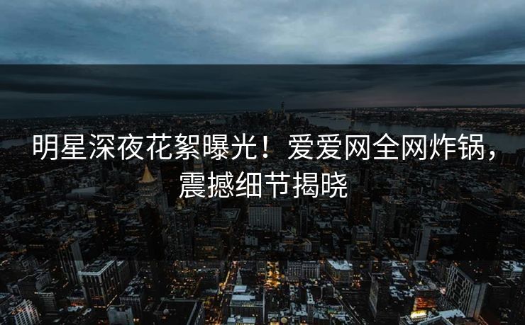 明星深夜花絮曝光！爱爱网全网炸锅，震撼细节揭晓