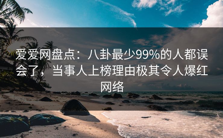 爱爱网盘点：八卦最少99%的人都误会了，当事人上榜理由极其令人爆红网络