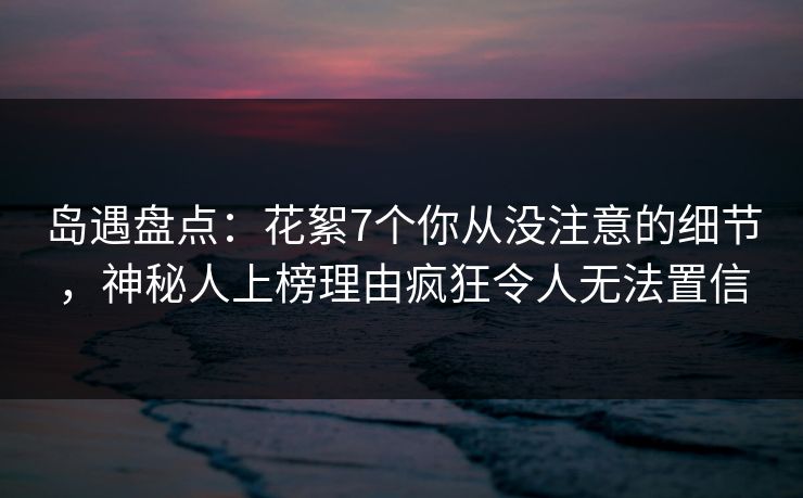 岛遇盘点：花絮7个你从没注意的细节，神秘人上榜理由疯狂令人无法置信