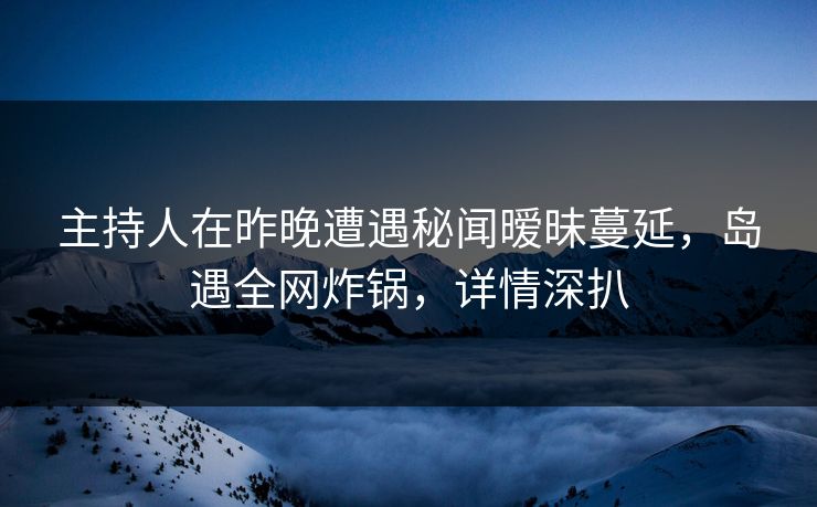 主持人在昨晚遭遇秘闻暧昧蔓延，岛遇全网炸锅，详情深扒