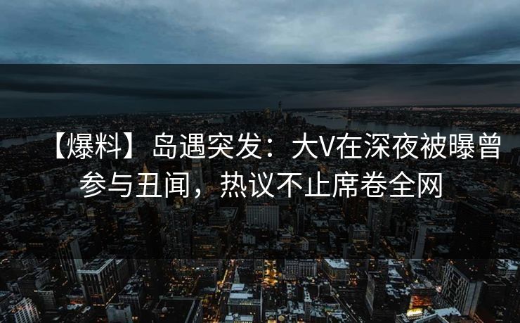 【爆料】岛遇突发：大V在深夜被曝曾参与丑闻，热议不止席卷全网