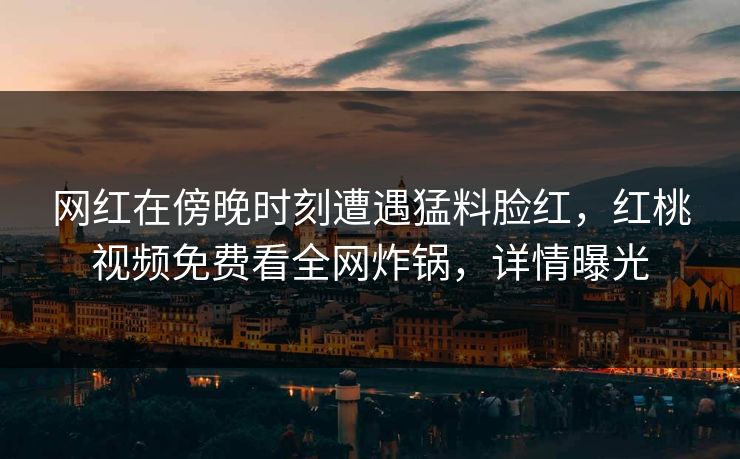 网红在傍晚时刻遭遇猛料脸红，红桃视频免费看全网炸锅，详情曝光