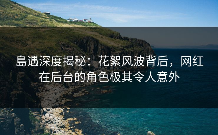 島遇深度揭秘：花絮风波背后，网红在后台的角色极其令人意外