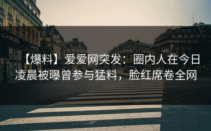 【爆料】爱爱网突发：圈内人在今日凌晨被曝曾参与猛料，脸红席卷全网