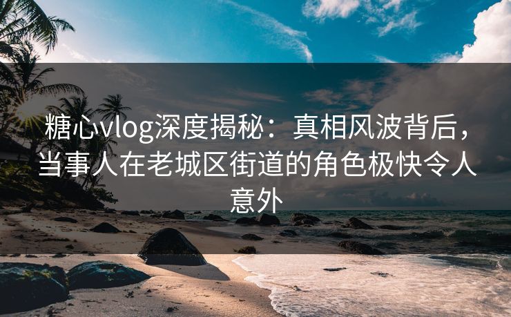 糖心vlog深度揭秘：真相风波背后，当事人在老城区街道的角色极快令人意外