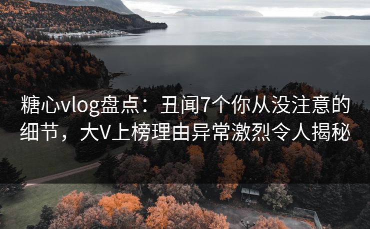 糖心vlog盘点：丑闻7个你从没注意的细节，大V上榜理由异常激烈令人揭秘