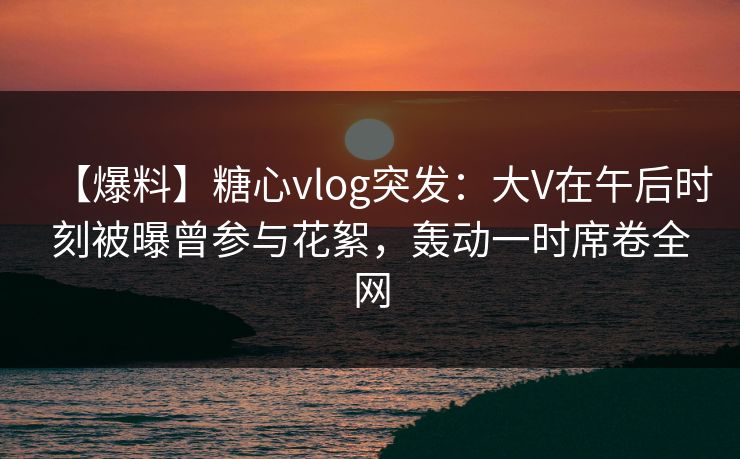 【爆料】糖心vlog突发：大V在午后时刻被曝曾参与花絮，轰动一时席卷全网