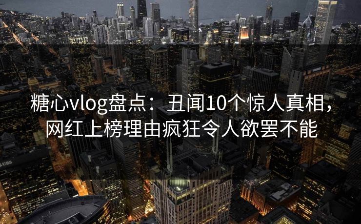 糖心vlog盘点：丑闻10个惊人真相，网红上榜理由疯狂令人欲罢不能
