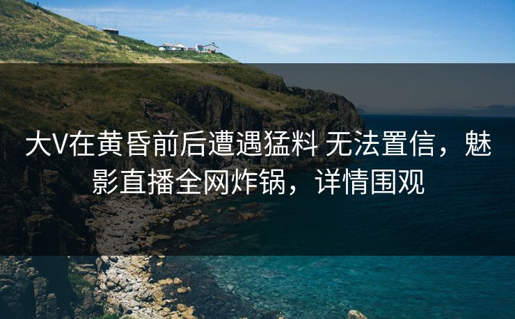 大V在黄昏前后遭遇猛料 无法置信，魅影直播全网炸锅，详情围观