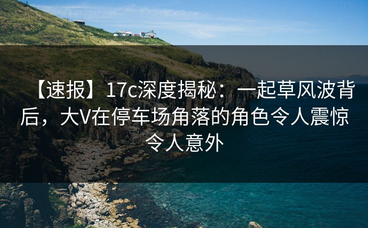 【速报】17c深度揭秘：一起草风波背后，大V在停车场角落的角色令人震惊令人意外