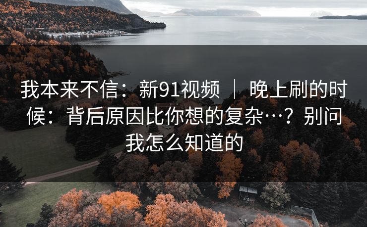 我本来不信：新91视频 ｜ 晚上刷的时候：背后原因比你想的复杂…？别问我怎么知道的