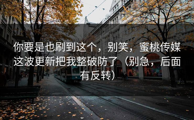 你要是也刷到这个，别笑，蜜桃传媒这波更新把我整破防了（别急，后面有反转）