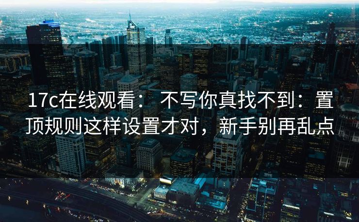 17c在线观看： 不写你真找不到：置顶规则这样设置才对，新手别再乱点