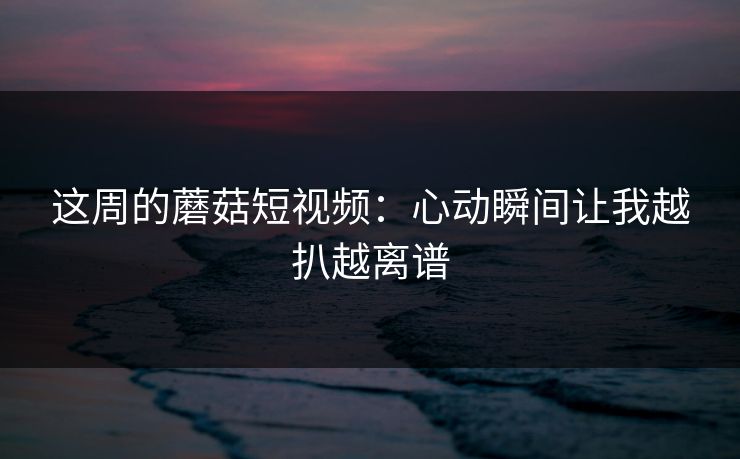 这周的蘑菇短视频：心动瞬间让我越扒越离谱