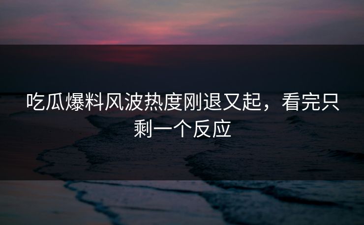 吃瓜爆料风波热度刚退又起，看完只剩一个反应