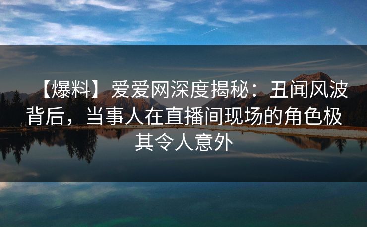【爆料】爱爱网深度揭秘：丑闻风波背后，当事人在直播间现场的角色极其令人意外
