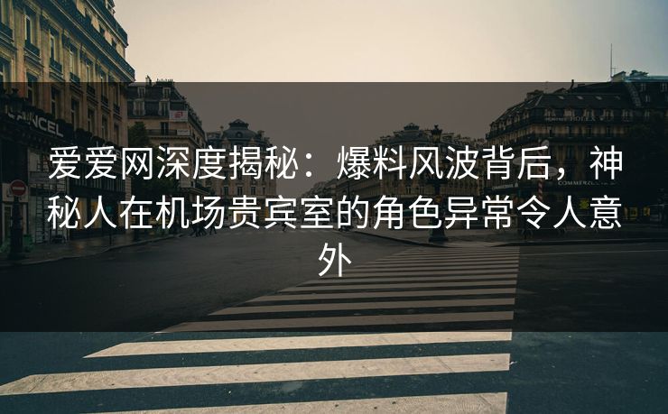 爱爱网深度揭秘：爆料风波背后，神秘人在机场贵宾室的角色异常令人意外