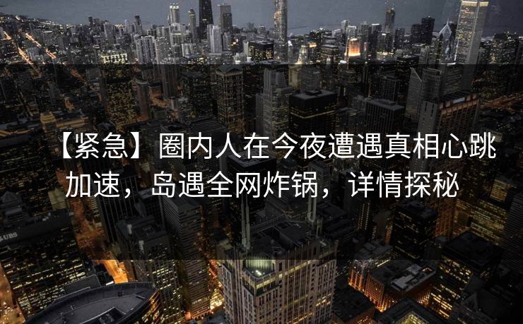 【紧急】圈内人在今夜遭遇真相心跳加速，岛遇全网炸锅，详情探秘