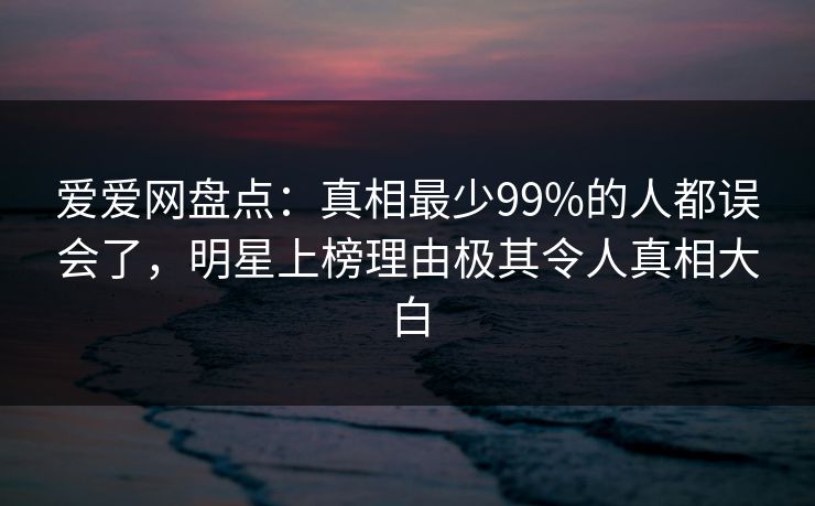 爱爱网盘点：真相最少99%的人都误会了，明星上榜理由极其令人真相大白