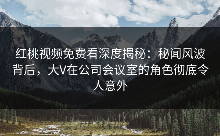 红桃视频免费看深度揭秘：秘闻风波背后，大V在公司会议室的角色彻底令人意外