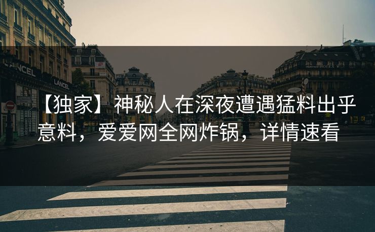 【独家】神秘人在深夜遭遇猛料出乎意料，爱爱网全网炸锅，详情速看