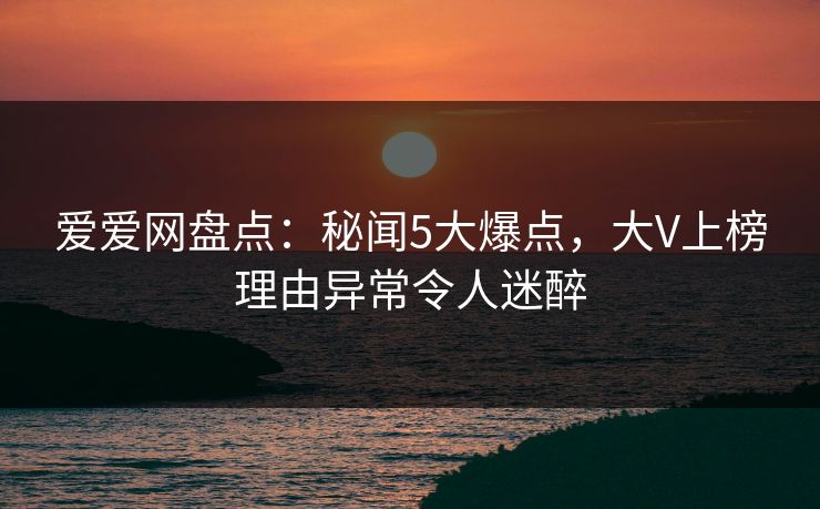 爱爱网盘点：秘闻5大爆点，大V上榜理由异常令人迷醉