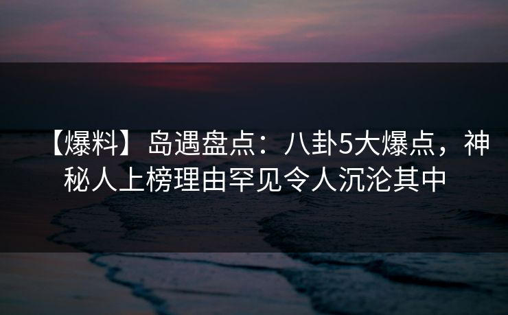 【爆料】岛遇盘点：八卦5大爆点，神秘人上榜理由罕见令人沉沦其中