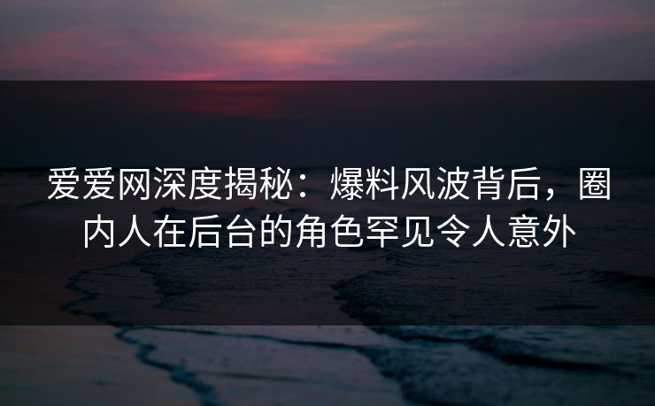 爱爱网深度揭秘：爆料风波背后，圈内人在后台的角色罕见令人意外