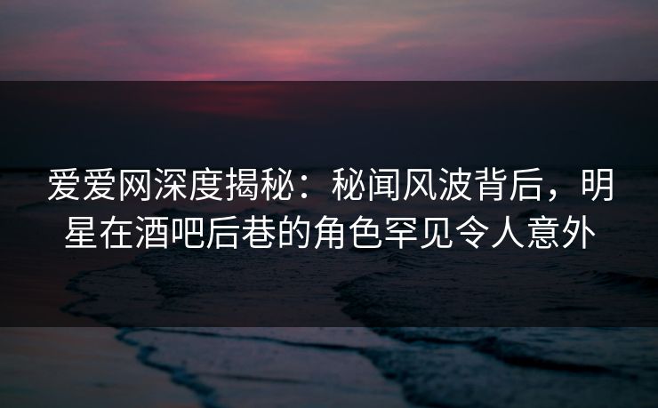 爱爱网深度揭秘：秘闻风波背后，明星在酒吧后巷的角色罕见令人意外
