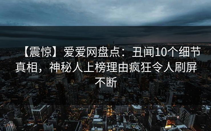 【震惊】爱爱网盘点：丑闻10个细节真相，神秘人上榜理由疯狂令人刷屏不断