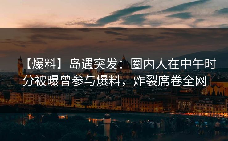 【爆料】岛遇突发：圈内人在中午时分被曝曾参与爆料，炸裂席卷全网