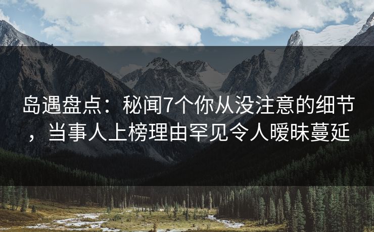 岛遇盘点：秘闻7个你从没注意的细节，当事人上榜理由罕见令人暧昧蔓延