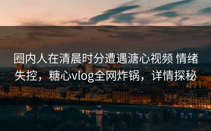 圈内人在清晨时分遭遇溏心视频 情绪失控，糖心vlog全网炸锅，详情探秘