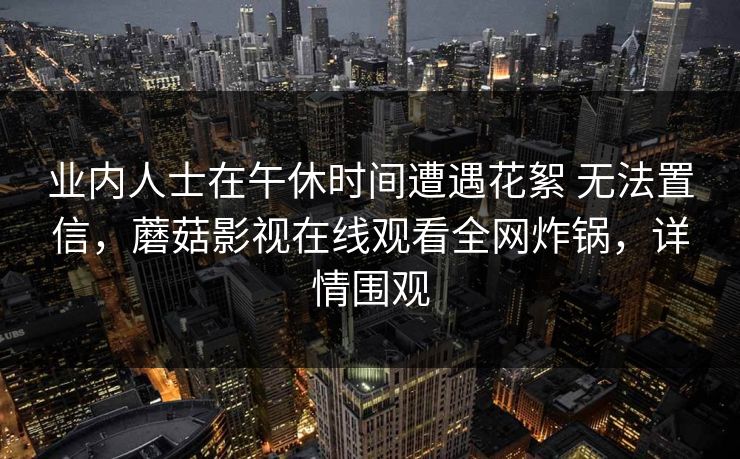 详细阅读:业内人士在午休时间遭遇花絮 无法置信,蘑菇影视在线观看全网炸锅,详情围观 业内人士在午休时间遭遇花絮 无法置信,蘑菇影视在线观看全网炸锅,详情围观