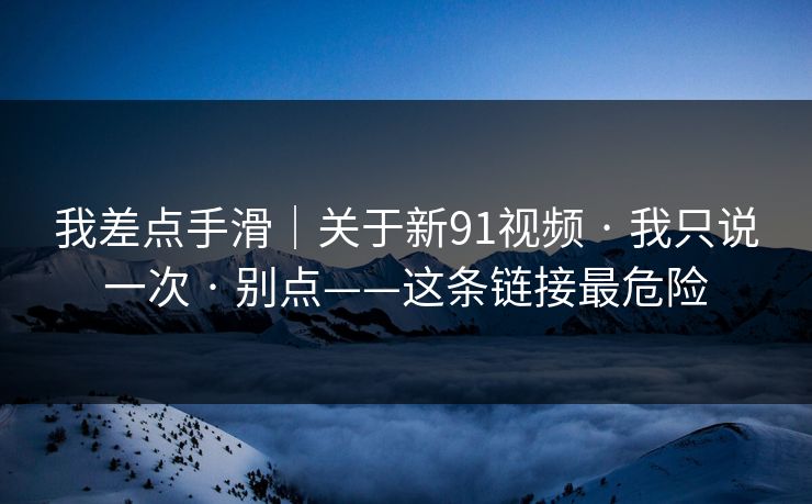 详细阅读:我差点手滑|关于新91视频 · 我只说一次 · 别点——这条链接最危险 我差点手滑|关于新91视频 · 我只说一次 · 别点——这条链接最危险
