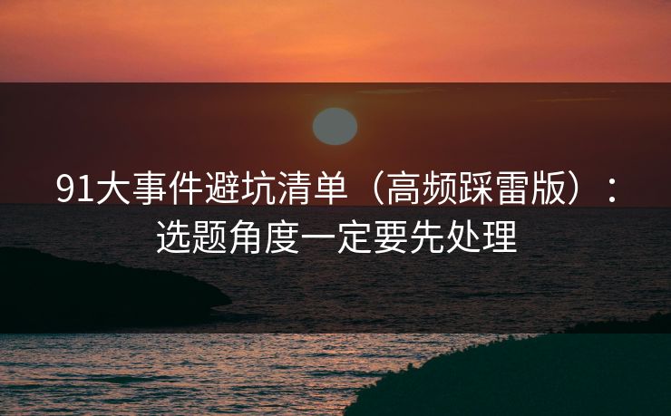 91大事件避坑清单(高频踩雷版):选题角度一定要先处理 91大事件避坑清单(高频踩雷版):选题角度一定要先处理