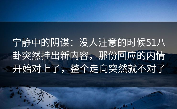 宁静中的阴谋：没人注意的时候51八卦突然挂出新内容，那份回应的内情开始对上了，整个走向突然就不对了